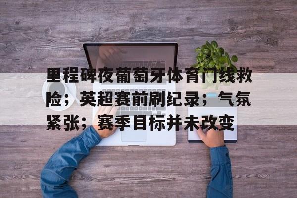 九游游戏-关于里程碑夜葡萄牙体育门线救险；英超赛前刷纪录；气氛紧张；赛季目标并未改变的信息